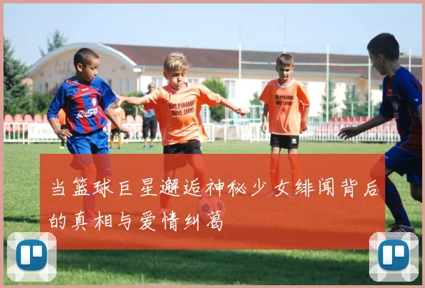 当篮球巨星邂逅神秘少女绯闻背后的真相与爱情纠葛
