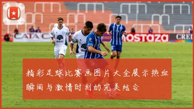 精彩足球比赛画图片大全展示热血瞬间与激情时刻的完美结合