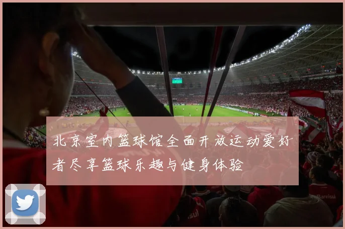 北京室内篮球馆全面开放运动爱好者尽享篮球乐趣与健身体验