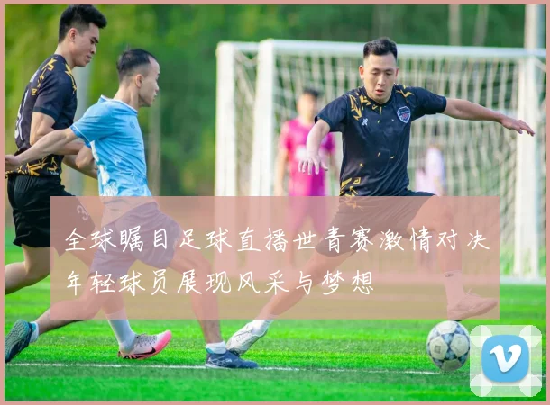 全球瞩目足球直播世青赛激情对决年轻球员展现风采与梦想