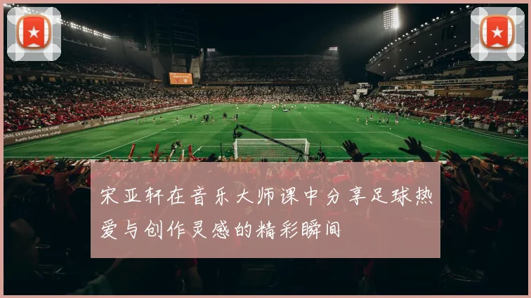 宋亚轩在音乐大师课中分享足球热爱与创作灵感的精彩瞬间