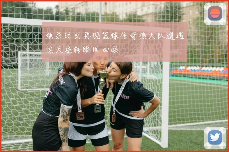 绝杀时刻再现篮球传奇热火队遭遇惊天逆转瞬间回顾