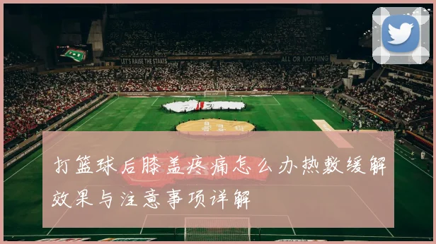 打篮球后膝盖疼痛怎么办热敷缓解效果与注意事项详解