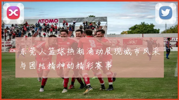 东莞人篮球热潮涌动展现城市风采与团结精神的精彩赛事