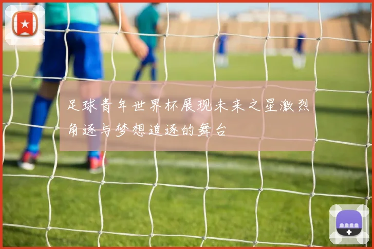 足球青年世界杯展现未来之星激烈角逐与梦想追逐的舞台